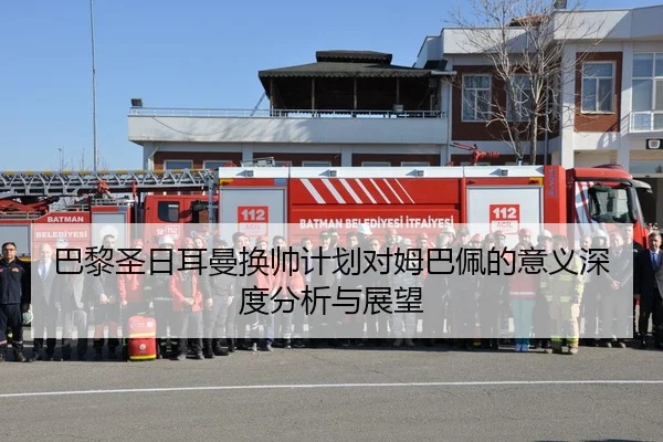 巴黎圣日耳曼换帅计划对姆巴佩的意义深度分析与展望